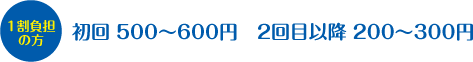 1割負担の方：初回　500～600円　2回目以降　200～300円